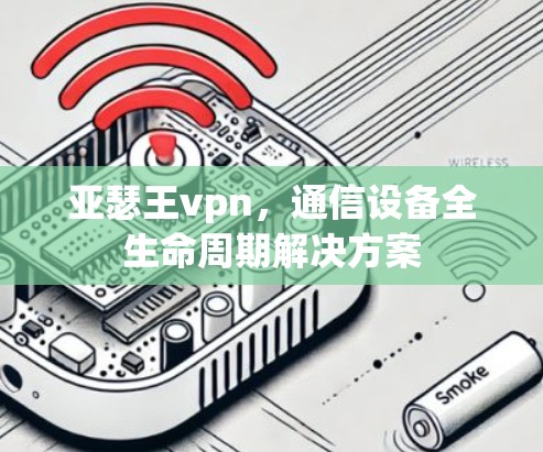 亚瑟王vpn，通信设备全生命周期解决方案