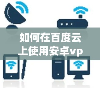 如何在百度云上使用安卓vpn？全面指南与安全建议