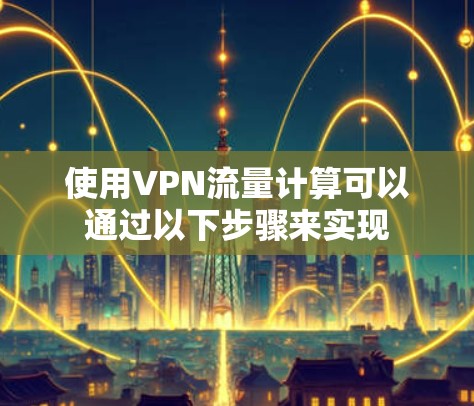 使用VPN流量计算可以通过以下步骤来实现