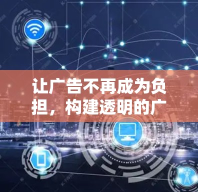 让广告不再成为负担,构建透明的广告生态 让广告不再成为负担,构建透明的广告生态