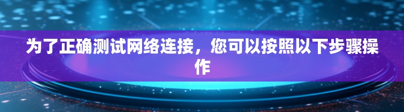 为了正确测试网络连接,您可以按照以下步骤操作 为了正确测试网络连接,您可以按照以下步骤操作
