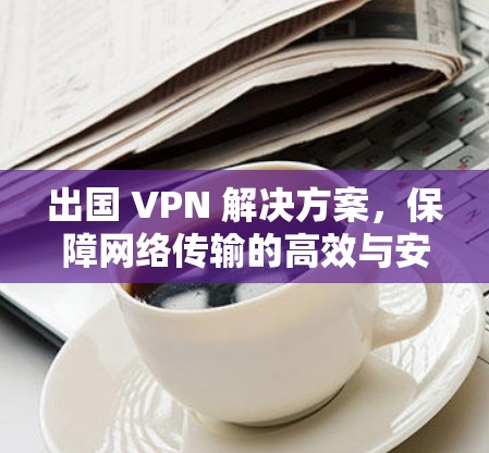 出国 VPN 解决方案,保障网络传输的高效与安全 出国 VPN 解决方案,保障网络传输的高效与安全