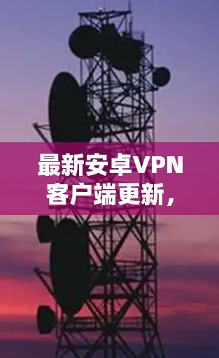 最新安卓VPN客户端更新,保障安全,提升体验 最新安卓VPN客户端更新,保障安全,提升体验