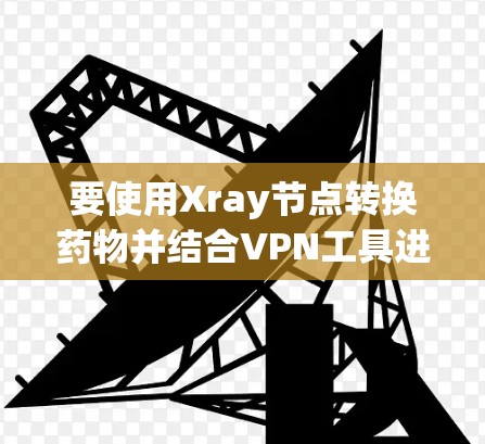 要使用Xray节点转换药物并结合VPN工具进行药物优化，可以按照以下步骤进行
