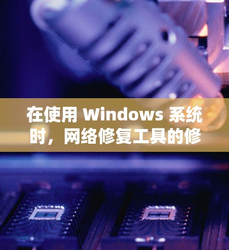 在使用 Windows 系统时，网络修复工具的修复需要系统性地检查，并考虑其来源和配置。以下是一些步骤，帮助你修复网络修复工具