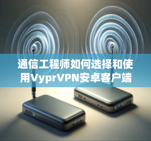 通信工程师如何选择和使用VyprVPN安卓客户端