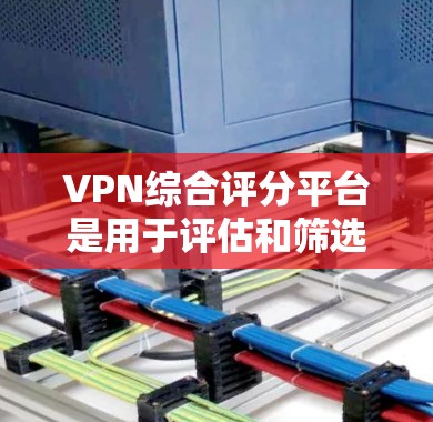 VPN综合评分平台是用于评估和筛选VPN服务的工具，通过用户评价和评分来帮助用户选择合适的VPN服务。以下是该平台的主要特点和功能